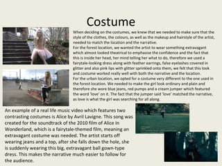 Costume
When deciding on the costumes, we knew that we needed to make sure that the
style of the clothes, the colours, as well as the makeup and hairstyle of the artist,
needed to match the location and the narrative.
For the forest location, we wanted the artist to wear something extravagant
which almost looked theatrical to emphasise the confidence and the fact that
this is inside her head, her mind telling her what to do, therefore we used a
fairytale-looking dress along with feather earrings, false eyelashes covered in
glitter and also pink lips with glitter sprinkled onto them, we felt that this look
and costume worked really well with both the narrative and the location.
For the urban location, we opted for a costume very different to the one used in
the forest location. We needed to make the girl look ordinary and plain and
therefore she wore blue jeans, red pumps and a cream jumper which featured
the word ‘love’ on it. The fact that the jumper said ‘love’ matched the narrative,
as love is what the girl was searching for all along.
An example of a real life music video which features two
contrasting costumes is Alice by Avril Lavigne. This song was
created for the soundtrack of the 2010 film of Alice In
Wonderland, which is a fairytale-themed film, meaning an
extravagant costume was needed. The artist starts off
wearing jeans and a top, after she falls down the hole, she
is suddenly wearing this big, extravagant ball gown-type
dress. This makes the narrative much easier to follow for
the audience.
 