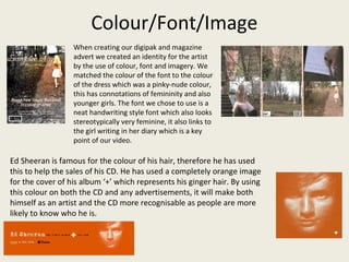 Colour/Font/Image
When creating our digipak and magazine
advert we created an identity for the artist
by the use of colour, font and imagery. We
matched the colour of the font to the colour
of the dress which was a pinky-nude colour,
this has connotations of femininity and also
younger girls. The font we chose to use is a
neat handwriting style font which also looks
stereotypically very feminine, it also links to
the girl writing in her diary which is a key
point of our video.
Ed Sheeran is famous for the colour of his hair, therefore he has used
this to help the sales of his CD. He has used a completely orange image
for the cover of his album ‘+’ which represents his ginger hair. By using
this colour on both the CD and any advertisements, it will make both
himself as an artist and the CD more recognisable as people are more
likely to know who he is.
 