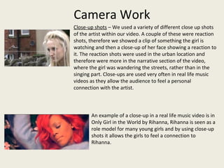 Camera Work
Close-up shots – We used a variety of different close up shots
of the artist within our video. A couple of these were reaction
shots, therefore we showed a clip of something the girl is
watching and then a close-up of her face showing a reaction to
it. The reaction shots were used in the urban location and
therefore were more in the narrative section of the video,
where the girl was wandering the streets, rather than in the
singing part. Close-ups are used very often in real life music
videos as they allow the audience to feel a personal
connection with the artist.
An example of a close-up in a real life music video is in
Only Girl in the World by Rihanna, Rihanna is seen as a
role model for many young girls and by using close-up
shots it allows the girls to feel a connection to
Rihanna.
 