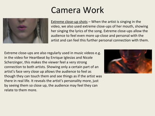 Camera Work
Extreme close-up shots – When the artist is singing in the
video, we also used extreme close-ups of her mouth, showing
her singing the lyrics of the song. Extreme close-ups allow the
audience to feel even more up-close and personal with the
artist and can feel this further personal connection with them.
Extreme close-ups are also regularly used in music videos e.g.
in the video for Heartbeat by Enrique Iglesias and Nicole
Scherzinger, this makes the viewer feel a very strong
connection to both artists. Showing only a certain part of an
artist’s face very close up allows the audience to feel as
though they can touch them and see things as if the artist was
there in real life. It reveals the artist’s personality more, just
by seeing them so close up, the audience may feel they can
relate to them more.
 