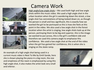 Camera Work
High angle/Low angle shots – We used both high and low angle
shots within the music video. We used a high angle shot in the
urban location when the girl is wandering down the street, a low
angle shot has connotations of being looked down on, as though
the person is small and less significant, this is exactly how we
wanted the girl to be portrayed as this is how she feels at this
point in the video. We also used a low angle shot in the forest
location when the artist is singing, low angle shots look up at the
person, portraying them to be big and superior, this is the image
we wanted to put across, this is the girl’s confident side and
therefore we used this camera angle to emphasise this
confidence. We used a low angle shot at the end of the video
when the girl has gained her confidence, this is when she is
singing on the skate ramp.
An example of a high angle shot being used in a
current music video is Next To Me by Emili Sande, here
she is shown playing the piano in a big room, the size
and emptiness of the room is emphasised by using this
high angle shot, it also makes the artist look very small
and inferior.
 