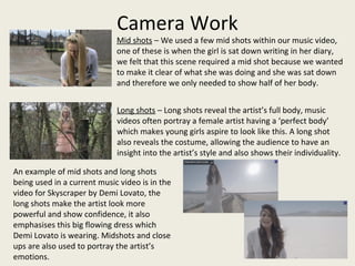 Camera Work
Mid shots – We used a few mid shots within our music video,
one of these is when the girl is sat down writing in her diary,
we felt that this scene required a mid shot because we wanted
to make it clear of what she was doing and she was sat down
and therefore we only needed to show half of her body.
An example of mid shots and long shots
being used in a current music video is in the
video for Skyscraper by Demi Lovato, the
long shots make the artist look more
powerful and show confidence, it also
emphasises this big flowing dress which
Demi Lovato is wearing. Midshots and close
ups are also used to portray the artist’s
emotions.
Long shots – Long shots reveal the artist’s full body, music
videos often portray a female artist having a ‘perfect body’
which makes young girls aspire to look like this. A long shot
also reveals the costume, allowing the audience to have an
insight into the artist’s style and also shows their individuality.
 