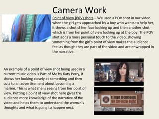 Camera Work
Point of View (POV) shots – We used a POV shot in our video
when the girl gets approached by a boy who wants to help her,
it shows a shot of her face looking up and then another shot
which is from her point of view looking up at the boy. The POV
shot adds a more personal touch to the video, showing
something from the girl’s point of view makes the audience
feel as though they are part of the video and are enwrapped in
the narrative.
An example of a point of view shot being used in a
current music video is Part of Me by Katy Perry, it
shows her looking closely at something and then
cuts to an advertisement about becoming a
marine. This is what she is seeing from her point of
view. Putting a point of view shot here gives the
audience more knowledge of the narrative of the
video and helps them to understand the woman’s
thoughts and what is going to happen next.
 