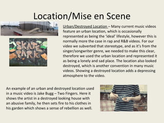 Location/Mise en Scene
Urban/Destroyed Location – Many current music videos
feature an urban location, which is occasionally
represented as being the ‘ideal’ lifestyle, however this is
normally more the case in rap and R&B videos. For our
video we subverted that stereotype, and as it’s from the
singer/songwriter genre, we needed to make this clear,
therefore we used the urban location and represented it
as being a lonely and sad place. The location also looked
destroyed, which is another convention in many music
videos. Showing a destroyed location adds a depressing
atmosphere to the video.
An example of an urban and destroyed location used
in a music video is Jake Bugg – Two Fingers. Here it
shows the artist in a destroyed looking house with
an abusive family, he then sets fire to his clothes in
his garden which shows a sense of rebellion as well.
 