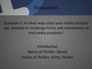 Evaluation
Question 1: In what ways does your media product
use, develop or challenge forms and conventions of
real media products?
Introduction
Name of Thriller: Deceit
Genre of Thriller: Gritty Thriller
 