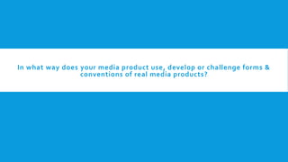 In what way does your media product use, develop or challenge forms &
conventions of real media products?
 