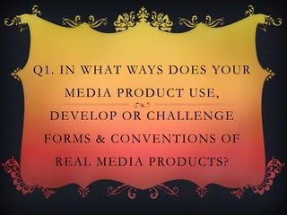 Q1. IN WHAT WAYS DOES YOUR
MEDIA PRODUCT USE,
DEVELOP OR CHALLENGE
FORMS & CONVENTIONS OF
REAL MEDIA PRODUCTS?
 