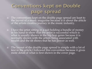  The conventions kept on the double page spread are kept to
the layout of a music magazine because it is about the article
of the artists creative journey in the music industry.
 I have the artist sitting in a suit holding a bundle of money
in his hand to show that the artist is successful which is
what is usually shown in the hip hop genre because it is
normally shown with the artists being associated with
wealth and the sit shows that he has power as well.
 The layout of the double page spread is simple with a lot of
text in the article I followed this convention because it gives
more detail of what is first shown in the cover page.
 