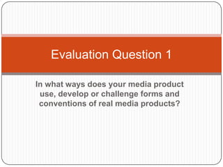In what ways does your media product
use, develop or challenge forms and
conventions of real media products?
Evaluation Question 1
 