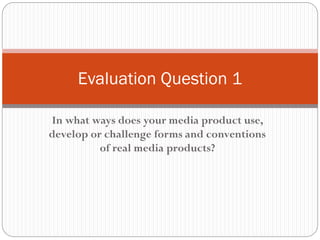 In what ways does your media product use,
develop or challenge forms and conventions
of real media products?
Evaluation Question 1
 