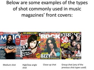 Below are some examples of the types
of shot commonly used in music
magazines’ front covers:
Medium shot High/low angle
shot
Close-up shot Group shot (any of the
previous shot types used)
 
