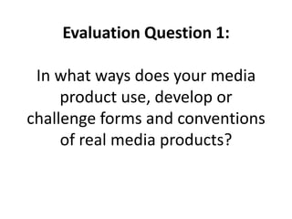 Evaluation Question 1:
In what ways does your media
product use, develop or
challenge forms and conventions
of real media products?
 