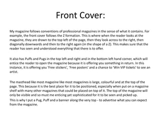 Front Cover:
My magazine follows conventions of professional magazines in the sense of what it contains. For
example, the front cover follows the Z formation. This is where when the reader looks at the
magazine, they are drawn to the top left of the page, then they look across to the right, then
diagonally downwards and then to the right again (in the shape of a Z). This makes sure that the
reader has seen and understood everything that there is to offer.
It also has Puffs and Pugs in the top left and right and in the bottom left hand corner, which will
entice the reader to open the magazine because it is offering you something in return. In this
instance, it is offering you 'Free stickers', 'Free posters' and a chance to 'Win VIP tickets' to see an
artist.
The masthead like most magazine like most magazines is large, colourful and at the top of the
page. This because it is the best place for it to be positioned, especially when put on a magazine
shelf with many other magazines that could be placed on top of it. The top of the magazine will
only be visible and so must me enticing yet sophisticated for it to be seen and picked up.
This is why I put a Pug, Puff and a banner along the very top - to advertise what you can expect
from the magazine.
 