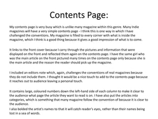 Contents Page:
My contents page is very busy which is unlike many magazine within this genre. Many Indie
magazines will have a very simple contents page - I think this is one way in which I have
challenged the conventions. My magazine is filled to every corner with what is inside the
magazine, which I think is a good thing because it gives a good impression of what is to come.
It links to the front cover because I carry through the pictures and information that were
displayed on the front and reflected them again on the contents page. I have the same girl who
was the main article on the front pictured many times on the contents page only because she is
the main article and the reason the reader should pick up the magazine.
I included an editors note which, again, challenges the conventions of real magazines because
they do not include them. I thought it would be a nice touch to add to the contents page because
it reaches out to audience leaving a personal touch.
It contains large, coloured numbers down the left-hand side of each column to make it clear to
the audience what page the article they want to read is on. I have also put the articles into
categories, which is something that many magazine follow the convention of because it is clear to
the audience.
I also bolded the artist's names to that it will catch reader's eyes, rather than their names being
lost in a sea of words.
 