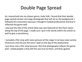 Double Page Spread
As I researched into my chosen genre; Indie Folk, I found that their double
page spread contain one large photograph that will act as the background. I
followed this convention because I thought it looked professional and that it
reflected the genre well.
I also put the title of the article (that was also featured on the front cover)
along the top of the page. I made sure I put it the words within the article as
well to give a consistency.
I included a film strip with more pictures of the singer in to have more variety
of pictures and not just the ones I took on the day of the photoshoot.
I put them into a film strip because I felt that photography reflects the genre
well. I asked people is they felt this was true to them, and they agreed.
 