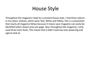 House Style
Throughout the magazine I kept to a constant house style. I had three colours
in my colour scheme, which were Teel, White and Yellow. This is a convention
that nearly all magazine follow because it means your magazine can easily be
identified when shown only one page. Also, throughout the magazine, I only
used three main fonts. This meant that it didn't look too over powering and
ugly to look at.
 