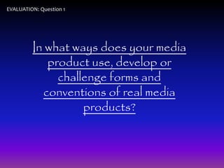 EVALUATION: Question 1 
In what ways does your media 
product use, develop or 
challenge forms and 
conventions of real media 
products? 
 