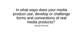 In what ways does your media
product use, develop or challenge
forms and conventions of real
media products?
Natalie Suchecki
 