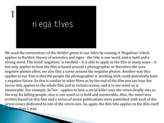 We used the conventions of the thriller genre in our titles by naming it ‘Negatives’ which
applies to Barthes’ theory of semiotics and signs - the title is one word, and is bold and a
strong word. The word ‘negatives’ is twofold – it is able to apply to the film in many ways – it
not only applies to how the film is based around a photographer so therefore she uses
negative photos often, we also film a scene around the negative photos. Another way this
applies to our film is that the people the photographer is working with could potentially have
a negative future. So this is similar to other films as by the end of the film you see how the
movie title applies to the whole film and to certain scenes, and it is one word so is
memorable. For example, Se7en – applies to how a serial killer uses the seven deadly sins as
the way for killing people, also is one word so is bold and memorable. Also, the novel was
written based on this film and a series of seven publications were published with each of the
seven issues dedicated to one of the seven sins. So, again, the film title applies to the film itself
in more than 1 way.
 