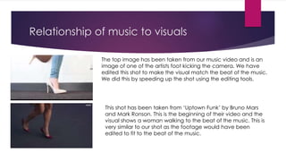 Relationship of music to visuals
The top image has been taken from our music video and is an
image of one of the artists foot kicking the camera. We have
edited this shot to make the visual match the beat of the music.
We did this by speeding up the shot using the editing tools.
This shot has been taken from ‘Uptown Funk’ by Bruno Mars
and Mark Ronson. This is the beginning of their video and the
visual shows a woman walking to the beat of the music. This is
very similar to our shot as the footage would have been
edited to fit to the beat of the music.
 