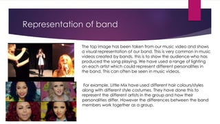 Representation of band
The top image has been taken from our music video and shows
a visual representation of our band. This is very common in music
videos created by bands, this is to show the audience who has
produced the song playing. We have used a range of lighting
on each artist which could represent different personalities in
the band. This can often be seen in music videos.
For example, Little Mix have used different hair colours/styles
along with different style costumes. They have done this to
represent the different artists in the group and how their
personalities differ. However the differences between the band
members work together as a group.
 