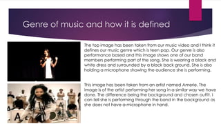 Genre of music and how it is defined
The top image has been taken from our music video and I think it
defines our music genre which is teen pop. Our genre is also
performance based and this image shows one of our band
members performing part of the song. She is wearing a black and
white dress and surrounded by a black back ground. She is also
holding a microphone showing the audience she is performing.
This image has been taken from an artist named Amerie. The
image is of the artist performing her song in a similar way we have
done. The difference being the background and chosen outfit. I
can tell she is performing through the band in the background as
she does not have a microphone in hand.
 