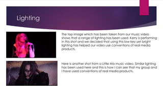 Lighting
The top image which has been taken from our music video
shows that a range of lighting has been used. Kerry is performing
in this shot and we decided that using this low key yet bright
lighting has helped our video use conventions of real media
products.
Here is another shot from a Little Mix music video. Similar lighting
has been used here and this is how I can see that my group and
I have used conventions of real media products.
 