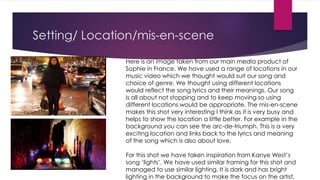 Setting/ Location/mis-en-scene
Here is an image taken from our main media product of
Sophie in France. We have used a range of locations in our
music video which we thought would suit our song and
choice of genre. We thought using different locations
would reflect the song lyrics and their meanings. Our song
is all about not stopping and to keep moving so using
different locations would be appropriate. The mis-en-scene
makes this shot very interesting I think as it is very busy and
helps to show the location a little better. For example in the
background you can see the arc-de-triumph. This is a very
exciting location and links back to the lyrics and meaning
of the song which is also about love.
For this shot we have taken inspiration from Kanye West’s
song ‘lights’. We have used similar framing for this shot and
managed to use similar lighting. It is dark and has bright
lighting in the background to make the focus on the artist.
 