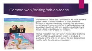 Camera work/editing/mis-en-scene
This shot shows Sophie and I on a beach. We have used the
green screen to create this effect to show a different
location to emphasise the song meaning. We decided to
do this to show us moving around to different places and
the fantasy of moving. The shot does not look realistic but
this also helps to emphasise our fantasies.
We too inspiration from katy perry’s music video ‘California
girls’. She too has used a green screen to produce a
particular setting and mis-en-scene. This also does not look
realistic but is showing someone's dream.
 