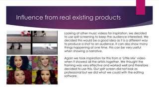 Influence from real existing products
Looking at other music videos for inspiration, we decided
to use split screening to keep the audience interested. We
decided this would be a good idea as it is a different way
to produce a shot to an audience. It can also show many
things happening at one time, this can be very useful
when showing a narrative.
Again we took inspiration for this from a ‘Little Mix’ video
when it showed all the artists together. We thought the
framing was very effective and worked well and therefore
decided to use this. Our split screen did not look as
professional but we did what we could with the editing
software.
 
