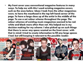• My front cover uses conventional magazine features in many
ways. To help me with this I used existing magazine covers,
such as the ones below. Ideas I took from the other magazines
were, to have the masthead in the top left hand corner of the
page. To have a large close up of the artist in the middle of the
page. To use a set colour scheme throughout the page. The
colour schemes of existing music magazines seemed to be red,
white and black more often than not, this helped me in my
decision making for my scheme. I also picked up on such things
that there is never any space wasted on the front cover, with
that in mind I tried to create information to fill any large spaces
I had, but still keeping it relevant to the possible reader.
 