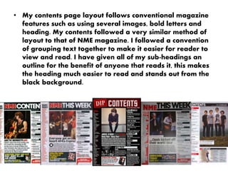 • My contents page layout follows conventional magazine
features such as using several images, bold letters and
heading. My contents followed a very similar method of
layout to that of NME magazine. I followed a convention
of grouping text together to make it easier for reader to
view and read. I have given all of my sub-headings an
outline for the benefit of anyone that reads it, this makes
the heading much easier to read and stands out from the
black background.
 