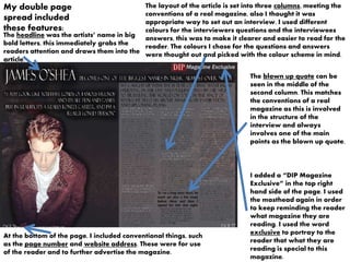 My double page
spread included
these features:
At the bottom of the page, I included conventional things, such
as the page number and website address. These were for use
of the reader and to further advertise the magazine.
The headline was the artists’ name in big
bold letters, this immediately grabs the
readers attention and draws them into the
article.
The layout of the article is set into three columns, meeting the
conventions of a real magazine, also I thought it was
appropriate way to set out an interview. I used different
colours for the interviewers questions and the interviewees
answers, this was to make it clearer and easier to read for the
reader. The colours I chose for the questions and answers
were thought out and picked with the colour scheme in mind.
The blown up quote can be
seen in the middle of the
second column. This matches
the conventions of a real
magazine as this is involved
in the structure of the
interview and always
involves one of the main
points as the blown up quote.
I added a “DIP Magazine
Exclusive” in the top right
hand side of the page. I used
the masthead again in order
to keep reminding the reader
what magazine they are
reading. I used the word
exclusive to portray to the
reader that what they are
reading is special to this
magazine.
 
