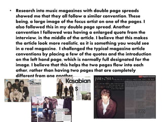 • Research into music magazines with double page spreads
showed me that they all follow a similar convention. These
being, a large image of the focus artist on one of the pages. I
also followed this in my double page spread. Another
convention I followed was having a enlarged quote from the
interview, in the middle of the article. I believe that this makes
the article look more realistic, as it is something you would see
in a real magazine. I challenged the typical magazine article
conventions by placing a few of the quotes and the introduction
on the left hand page, which is normally full designated for the
image. I believe that this helps the two pages flow into each
other, rather than having two pages that are completely
different from one another.
 