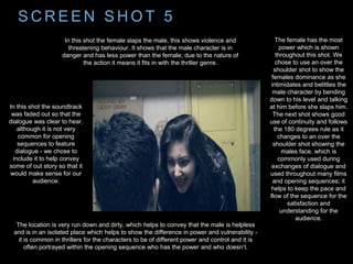 S C R E E N S H O T 5
The female has the most
power which is shown
throughout this shot. We
chose to use an over the
shoulder shot to show the
females dominance as she
intimidates and belittles the
male character by bending
down to his level and talking
at him before she slaps him.
The next shot shows good
use of continuity and follows
the 180 degrees rule as it
changes to an over the
shoulder shot showing the
males face, which is
commonly used during
exchanges of dialogue and
used throughout many films
and opening sequences; it
helps to keep the pace and
flow of the sequence for the
satisfaction and
understanding for the
audience.
The location is very run down and dirty, which helps to convey that the male is helpless
and is in an isolated place which helps to show the difference in power and vulnerability -
it is common in thrillers for the characters to be of different power and control and it is
often portrayed within the opening sequence who has the power and who doesn’t.
In this shot the female slaps the male, this shows violence and
threatening behaviour. It shows that the male character is in
danger and has less power than the female; due to the nature of
the action it means it fits in with the thriller genre.
In this shot the soundtrack
was faded out so that the
dialogue was clear to hear,
although it is not very
common for opening
sequences to feature
dialogue - we chose to
include it to help convey
some of out story so that it
would make sense for our
audience.
 
