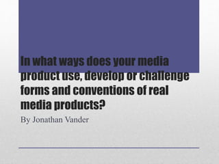 In what ways does your media
product use, develop or challenge
forms and conventions of real
media products?
By Jonathan Vander
 