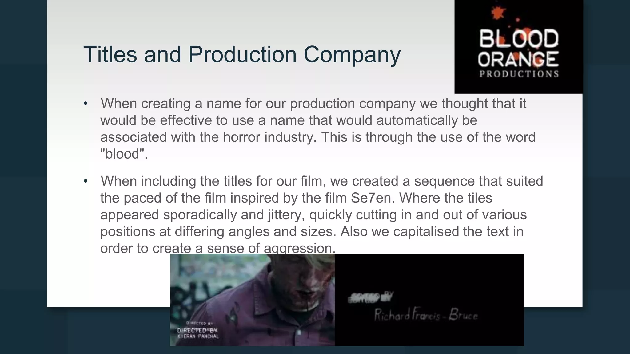 Titles and Production Company
• When creating a name for our production company we thought that it
would be effective to use a name that would automatically be
associated with the horror industry. This is through the use of the word
"blood".
• When including the titles for our film, we created a sequence that suited
the paced of the film inspired by the film Se7en. Where the tiles
appeared sporadically and jittery, quickly cutting in and out of various
positions at differing angles and sizes. Also we capitalised the text in
order to create a sense of aggression.
 
