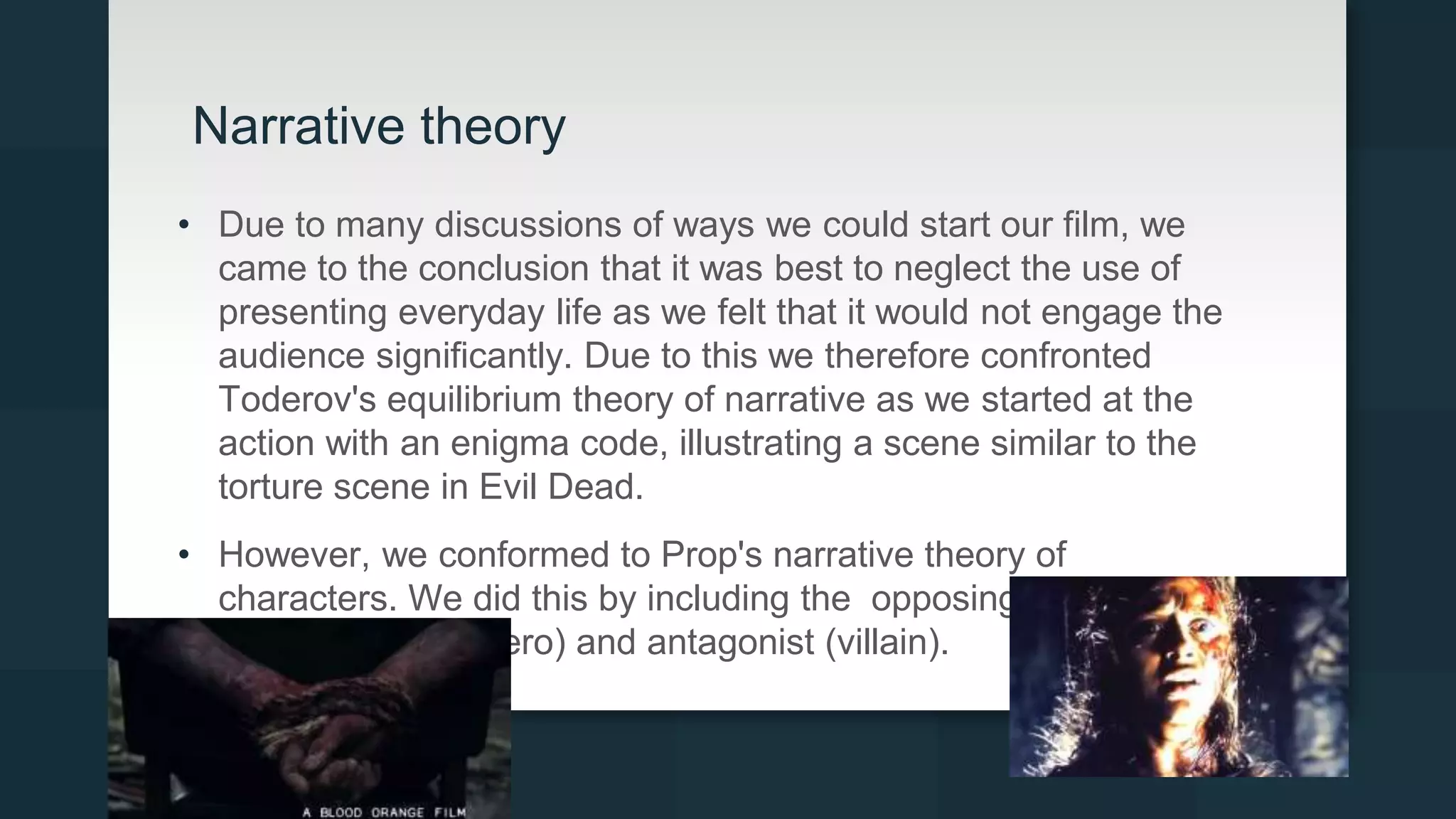 Narrative theory
• Due to many discussions of ways we could start our film, we
came to the conclusion that it was best to neglect the use of
presenting everyday life as we felt that it would not engage the
audience significantly. Due to this we therefore confronted
Toderov's equilibrium theory of narrative as we started at the
action with an enigma code, illustrating a scene similar to the
torture scene in Evil Dead.
• However, we conformed to Prop's narrative theory of
characters. We did this by including the opposing characters of
the protagonist (hero) and antagonist (villain).
 
