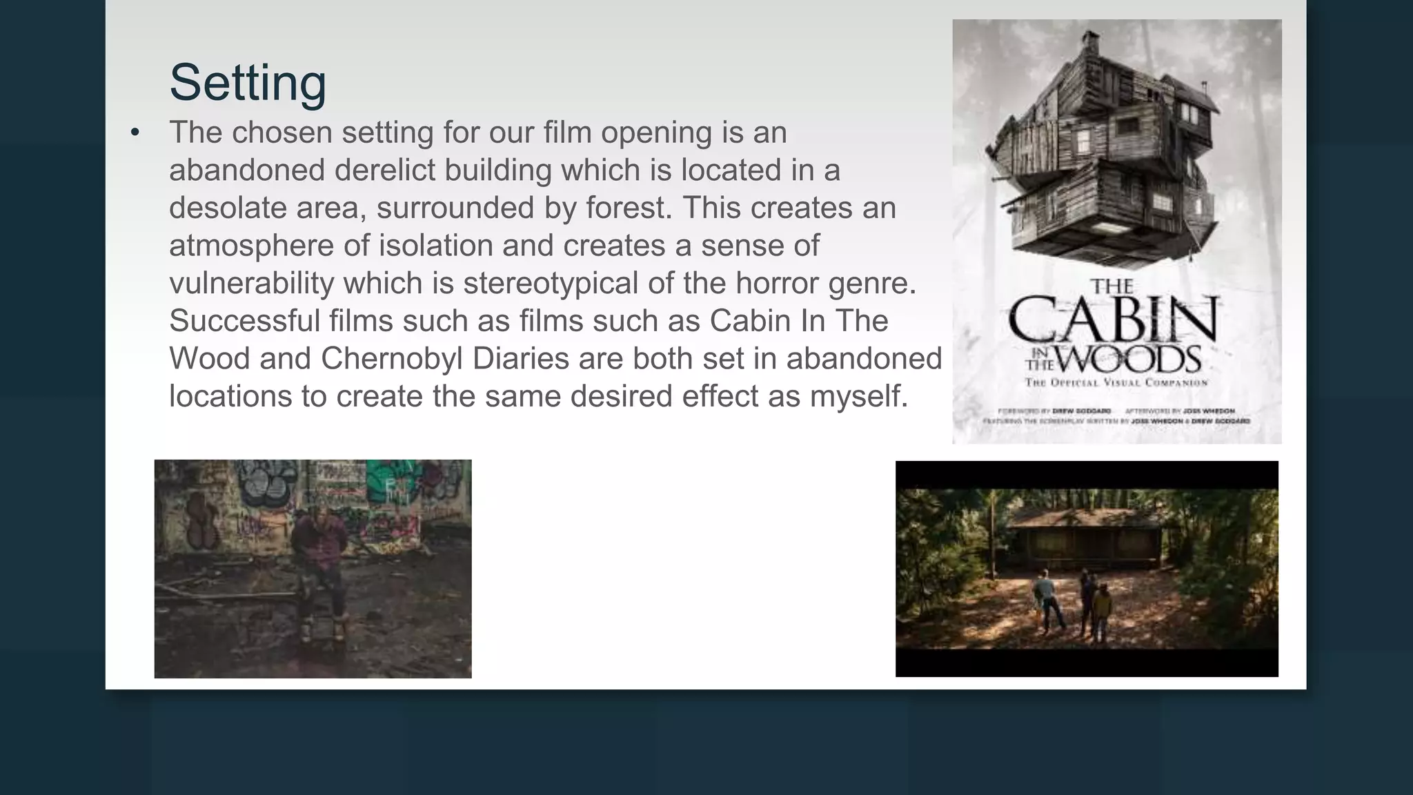 Setting
• The chosen setting for our film opening is an
abandoned derelict building which is located in a
desolate area, surrounded by forest. This creates an
atmosphere of isolation and creates a sense of
vulnerability which is stereotypical of the horror genre.
Successful films such as films such as Cabin In The
Wood and Chernobyl Diaries are both set in abandoned
locations to create the same desired effect as myself.
 