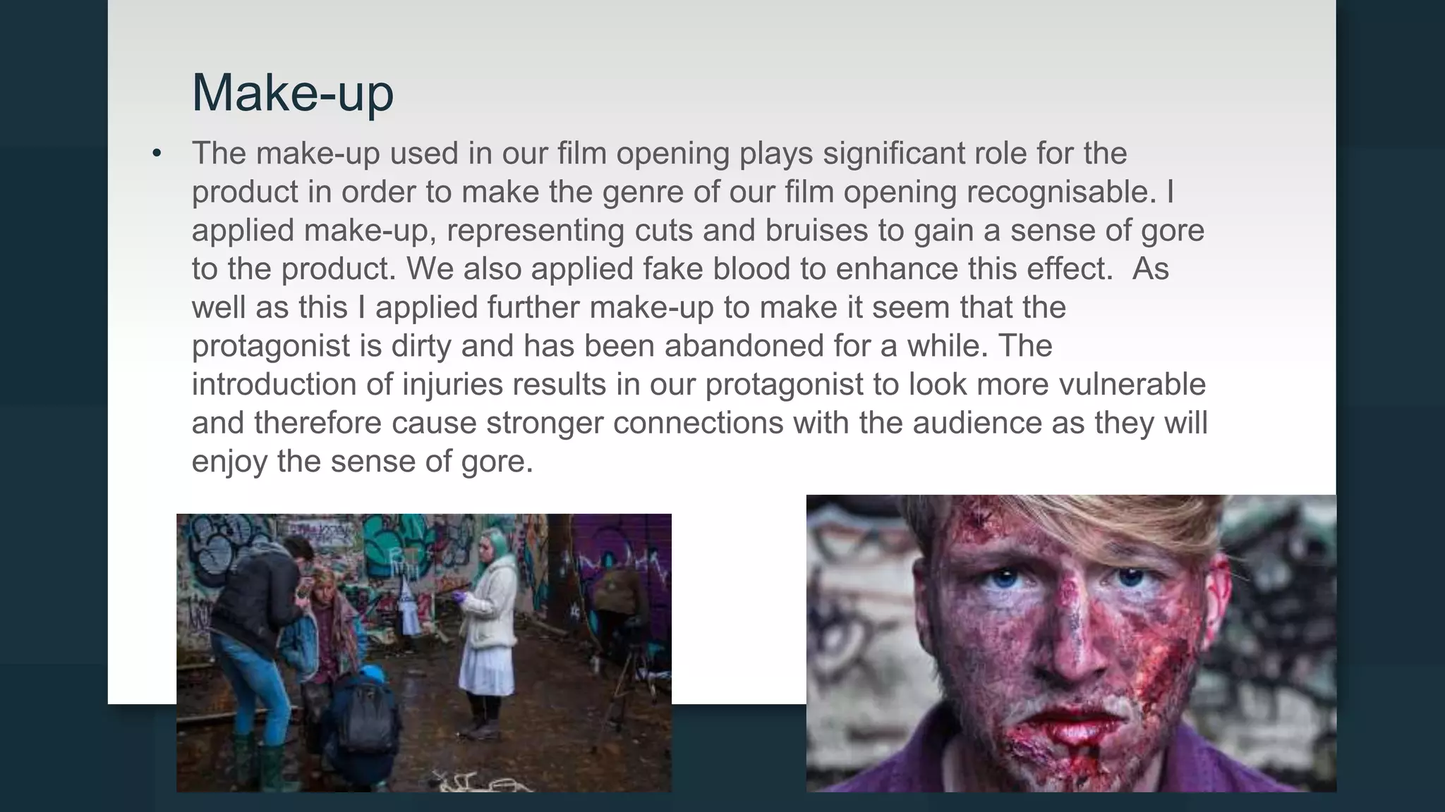 Make-up
• The make-up used in our film opening plays significant role for the
product in order to make the genre of our film opening recognisable. I
applied make-up, representing cuts and bruises to gain a sense of gore
to the product. We also applied fake blood to enhance this effect. As
well as this I applied further make-up to make it seem that the
protagonist is dirty and has been abandoned for a while. The
introduction of injuries results in our protagonist to look more vulnerable
and therefore cause stronger connections with the audience as they will
enjoy the sense of gore.
 
