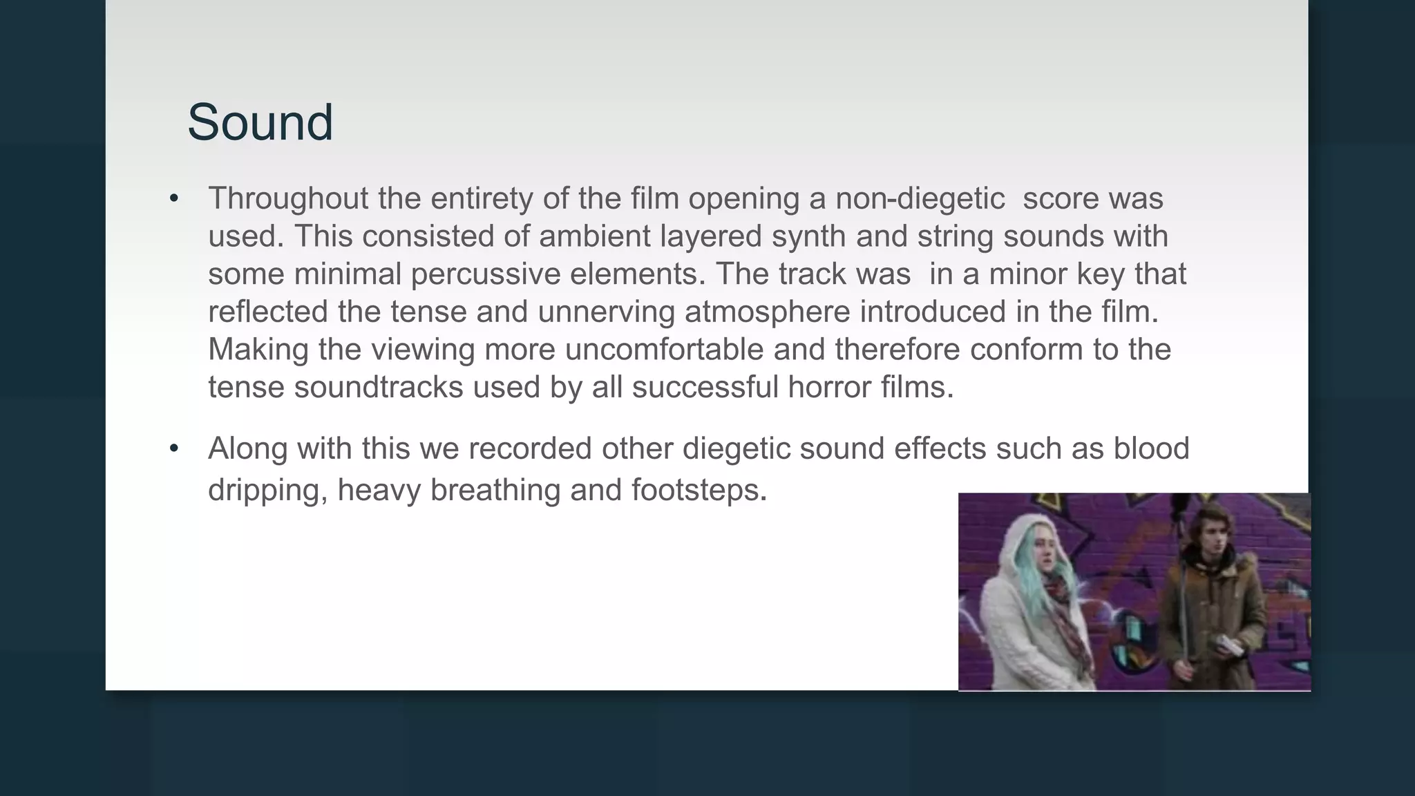 Sound
• Throughout the entirety of the film opening a non-diegetic score was
used. This consisted of ambient layered synth and string sounds with
some minimal percussive elements. The track was in a minor key that
reflected the tense and unnerving atmosphere introduced in the film.
Making the viewing more uncomfortable and therefore conform to the
tense soundtracks used by all successful horror films.
• Along with this we recorded other diegetic sound effects such as blood
dripping, heavy breathing and footsteps.
 
