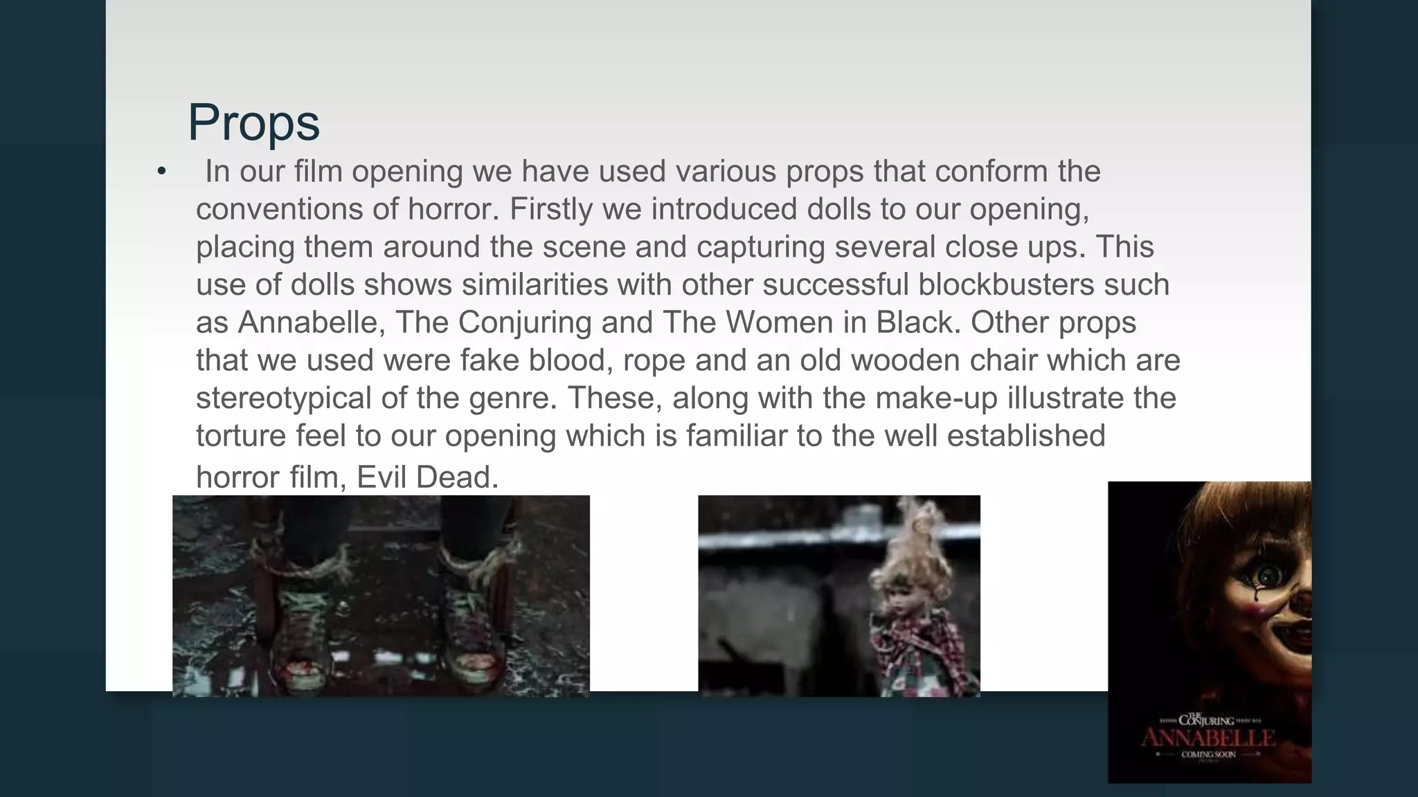 Props
• In our film opening we have used various props that conform the
conventions of horror. Firstly we introduced dolls to our opening,
placing them around the scene and capturing several close ups. This
use of dolls shows similarities with other successful blockbusters such
as Annabelle, The Conjuring and The Women in Black. Other props
that we used were fake blood, rope and an old wooden chair which are
stereotypical of the genre. These, along with the make-up illustrate the
torture feel to our opening which is familiar to the well established
horror film, Evil Dead.
 