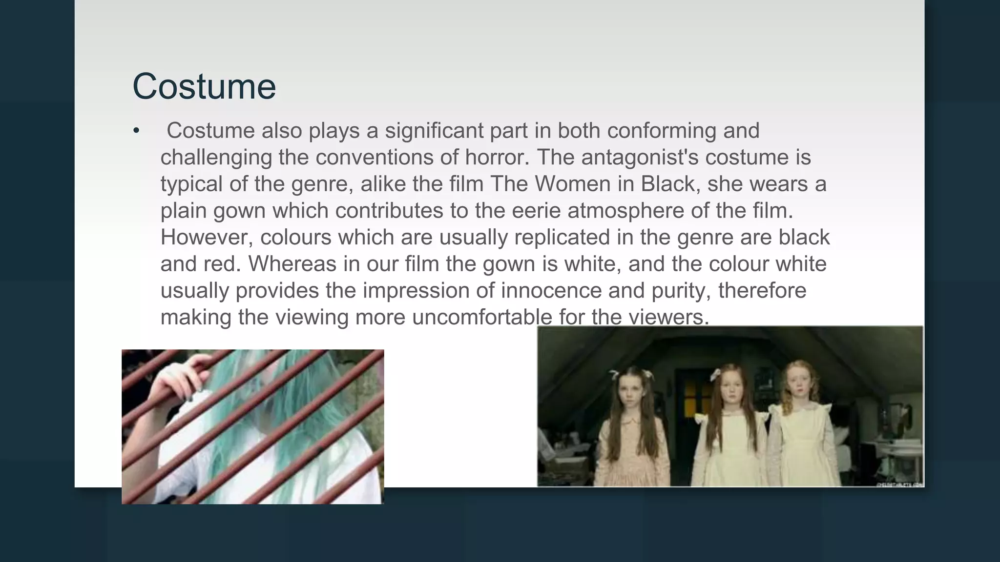 Costume
• Costume also plays a significant part in both conforming and
challenging the conventions of horror. The antagonist's costume is
typical of the genre, alike the film The Women in Black, she wears a
plain gown which contributes to the eerie atmosphere of the film.
However, colours which are usually replicated in the genre are black
and red. Whereas in our film the gown is white, and the colour white
usually provides the impression of innocence and purity, therefore
making the viewing more uncomfortable for the viewers.
 