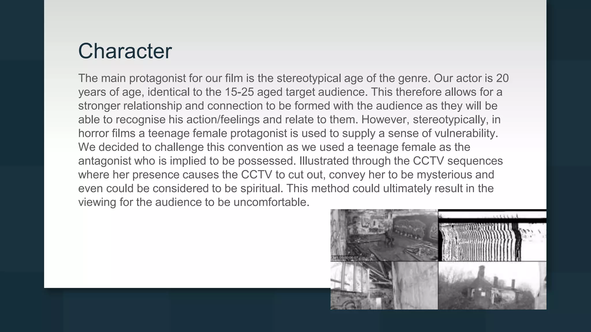 Character
The main protagonist for our film is the stereotypical age of the genre. Our actor is 20
years of age, identical to the 15-25 aged target audience. This therefore allows for a
stronger relationship and connection to be formed with the audience as they will be
able to recognise his action/feelings and relate to them. However, stereotypically, in
horror films a teenage female protagonist is used to supply a sense of vulnerability.
We decided to challenge this convention as we used a teenage female as the
antagonist who is implied to be possessed. Illustrated through the CCTV sequences
where her presence causes the CCTV to cut out, convey her to be mysterious and
even could be considered to be spiritual. This method could ultimately result in the
viewing for the audience to be uncomfortable.
 