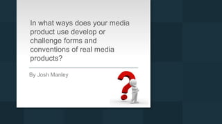 In what ways does your media
product use develop or
challenge forms and
conventions of real media
products?
By Josh Manley
 