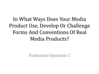 In What Ways Does Your Media
Product Use, Develop Or Challenge
Forms And Conventions Of Real
Media Products?
Evaluation Question 1
 