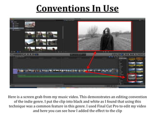 Conventions In Use
Here is a screen grab from my music video. This demonstrates an editing convention
of the indie genre. I put the clip into black and white as I found that using this
technique was a common feature in this genre. I used Final Cut Pro to edit my video
and here you can see how I added the effect to the clip
 