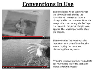 Conventions In Use
(It’s hard to screen grab moving effects
but I have tried to get the shot that
shows the shift between)
The cross dissolve of the picture in
the photo album linked to the
narrative as I wanted to show a
change within the character. Once she
accepts the roses as a symbol of hope
the people in the picture begin to re-
appear. This was important to show
the change.
The reversal of the roses was also
important as it symbolises that she
was accepting the roses, not
discarding them anymore.
 