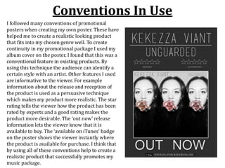 Conventions In Use
I followed many conventions of promotional
posters when creating my own poster. These have
helped me to create a realistic looking product
that fits into my chosen genre well. To create
continuity in my promotional package I used my
album cover on the poster. I found that this was a
conventional feature in existing products. By
using this technique the audience can identify a
certain style with an artist. Other features I used
are informative to the viewer. For example
information about the release and reception of
the product is used as a persuasive technique
which makes my product more realistic. The star
rating tells the viewer how the product has been
rated by experts and a good rating makes the
product more desirable. The ‘out now’ release
information lets the viewer know that it is
available to buy. The ‘available on iTunes’ badge
on the poster shows the viewer instantly where
the product is available for purchase. I think that
by using all of these conventions help to create a
realistic product that successfully promotes my
music package.
 