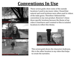 Conventions In Use
These screen grabs show some of the outside
locations I used in my music video. I found that
natural and rural locations were often used in videos
of the indie genre. Therefore I followed this
convention in my own product. However I chose
these specific locations because the theme of my
video is loneliness and I wanted to film in isolated
locations to reflect this theme.
This screen grab shows the characters bedroom,
this is the other location in my video that helps
to create the narrative.
 